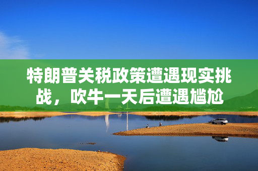 特朗普关税政策遭遇现实挑战，吹牛一天后遭遇尴尬