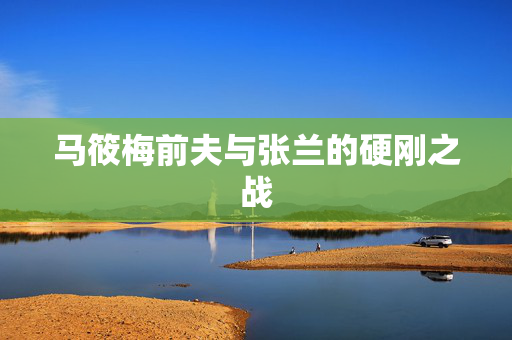 马筱梅前夫与张兰的硬刚之战