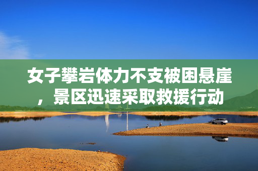 女子攀岩体力不支被困悬崖，景区迅速采取救援行动