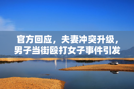 官方回应，夫妻冲突升级，男子当街殴打女子事件引发社会关注