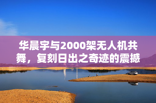 华晨宇与2000架无人机共舞，复刻日出之奇迹的震撼场景