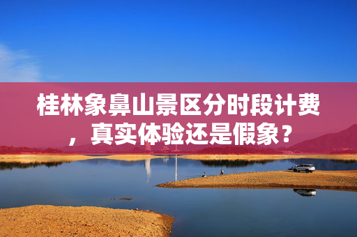 桂林象鼻山景区分时段计费，真实体验还是假象？