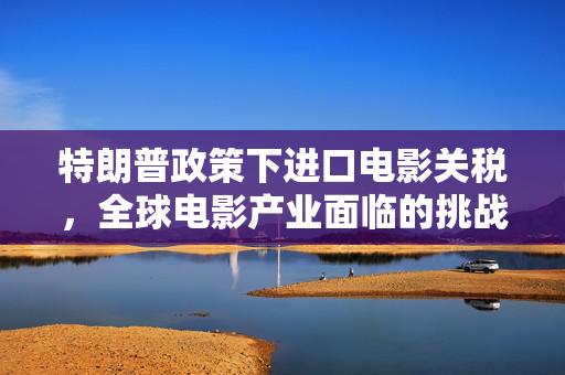 特朗普政策下进口电影关税，全球电影产业面临的挑战与影响