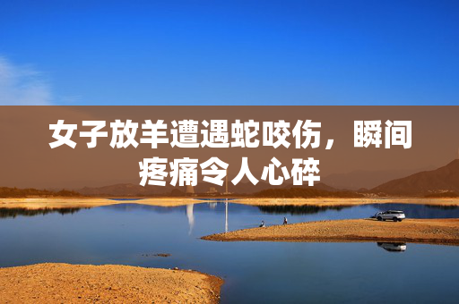 女子放羊遭遇蛇咬伤，瞬间疼痛令人心碎