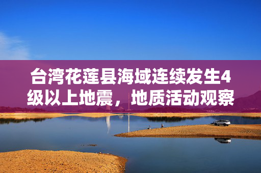 台湾花莲县海域连续发生4级以上地震，地质活动观察与影响分析