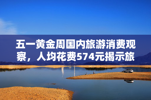 五一黄金周国内旅游消费观察，人均花费574元揭示旅游市场新动向