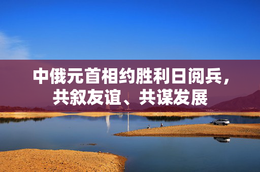 中俄元首相约胜利日阅兵，共叙友谊、共谋发展