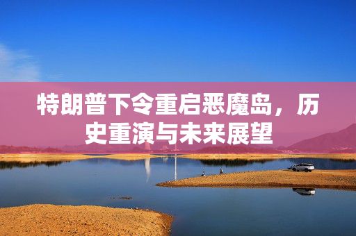 特朗普下令重启恶魔岛，历史重演与未来展望