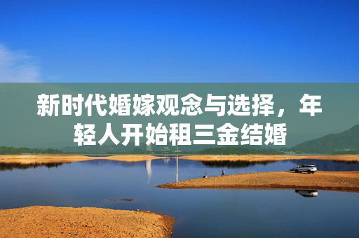 新时代婚嫁观念与选择，年轻人开始租三金结婚