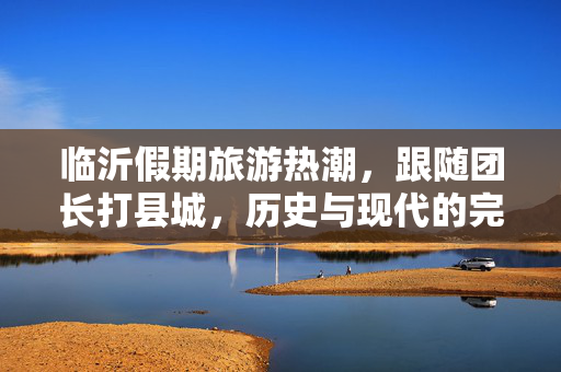 临沂假期旅游热潮，跟随团长打县城，历史与现代的完美融合