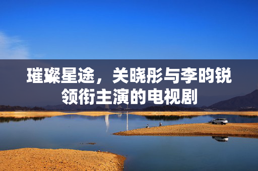 璀璨星途，关晓彤与李昀锐领衔主演的电视剧