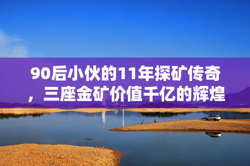 90后小伙的11年探矿传奇，三座金矿价值千亿的辉煌历程