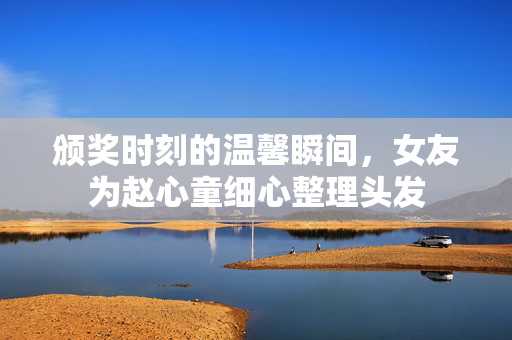 颁奖时刻的温馨瞬间，女友为赵心童细心整理头发