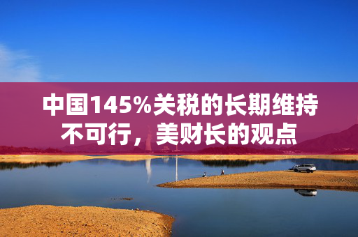 中国145%关税的长期维持不可行，美财长的观点