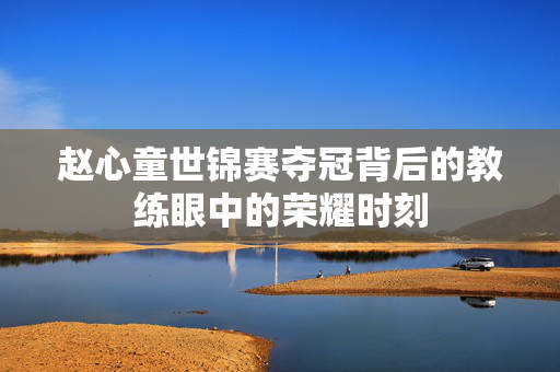 赵心童世锦赛夺冠背后的教练眼中的荣耀时刻