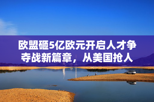 欧盟砸5亿欧元开启人才争夺战新篇章，从美国抢人