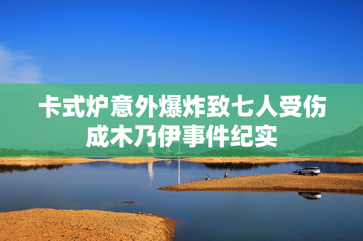 卡式炉意外爆炸致七人受伤成木乃伊事件纪实