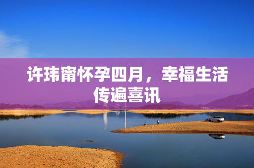 许玮甯怀孕四月，幸福生活传遍喜讯