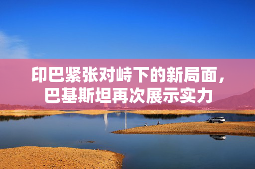 印巴紧张对峙下的新局面，巴基斯坦再次展示实力
