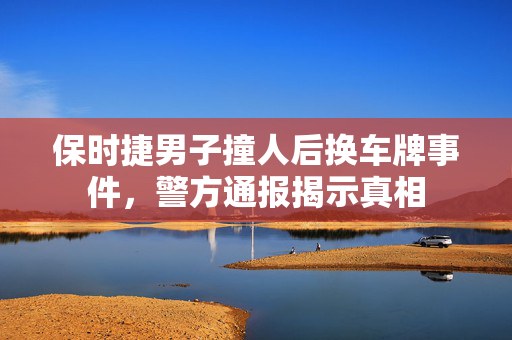 保时捷男子撞人后换车牌事件，警方通报揭示真相