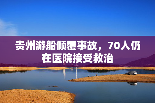 贵州游船倾覆事故，70人仍在医院接受救治