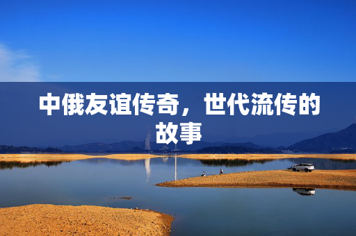 中俄友谊传奇，世代流传的故事