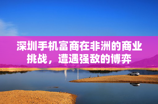 深圳手机富商在非洲的商业挑战，遭遇强敌的博弈