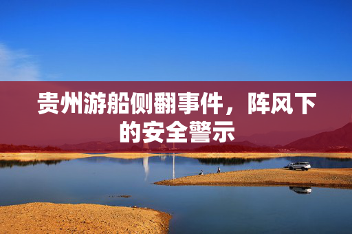 贵州游船侧翻事件，阵风下的安全警示