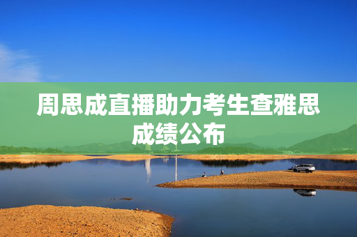 周思成直播助力考生查雅思成绩公布