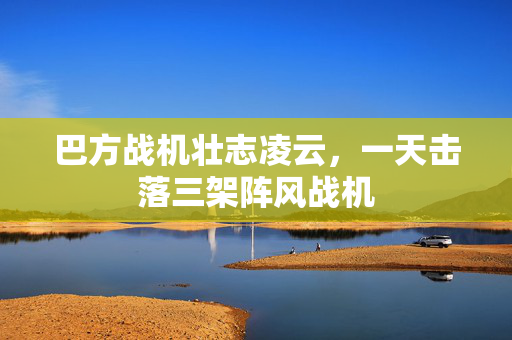 巴方战机壮志凌云，一天击落三架阵风战机