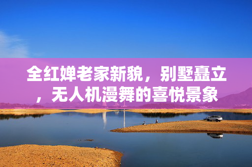 全红婵老家新貌，别墅矗立，无人机漫舞的喜悦景象