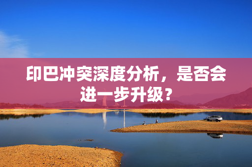 印巴冲突深度分析，是否会进一步升级？