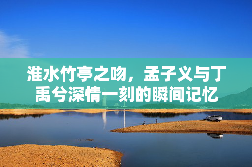 淮水竹亭之吻，孟子义与丁禹兮深情一刻的瞬间记忆