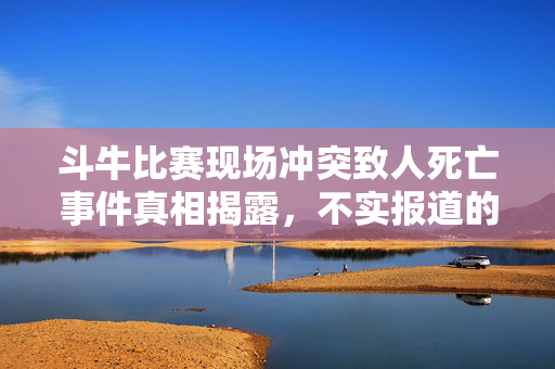 斗牛比赛现场冲突致人死亡事件真相揭露，不实报道的澄清