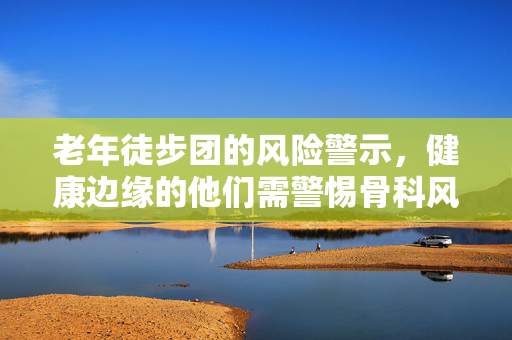 老年徒步团的风险警示，健康边缘的他们需警惕骨科风险