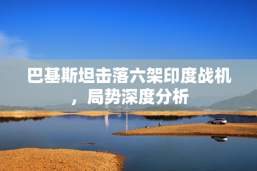 巴基斯坦击落六架印度战机，局势深度分析