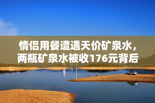 情侣用餐遭遇天价矿泉水，两瓶矿泉水被收176元背后的消费陷阱揭秘