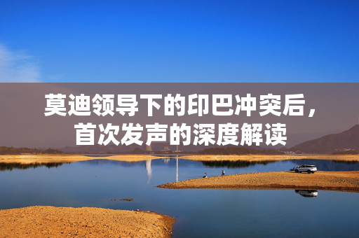 莫迪领导下的印巴冲突后，首次发声的深度解读