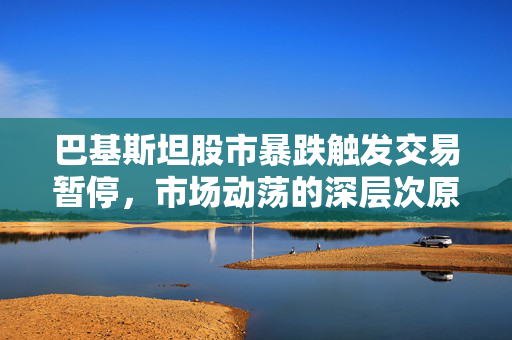 巴基斯坦股市暴跌触发交易暂停，市场动荡的深层次原因与影响
