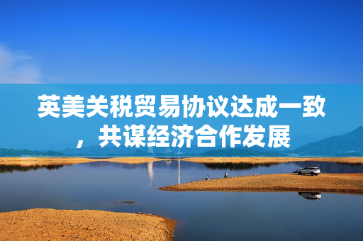 英美关税贸易协议达成一致，共谋经济合作发展