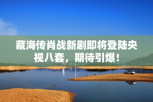 藏海传肖战新剧即将登陆央视八套，期待引爆！