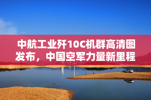 中航工业歼10C机群高清图发布，中国空军力量新里程碑的见证