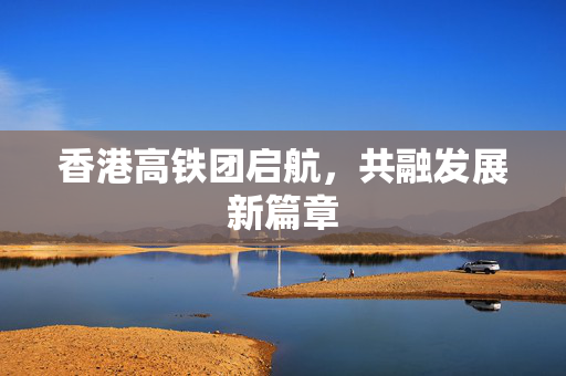 香港高铁团启航，共融发展新篇章