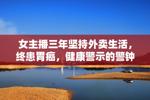 女主播三年坚持外卖生活，终患胃癌，健康警示的警钟响起
