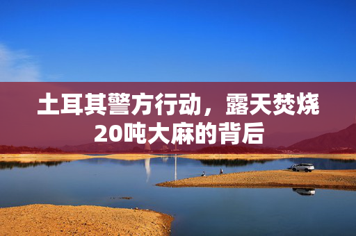 土耳其警方行动，露天焚烧20吨大麻的背后
