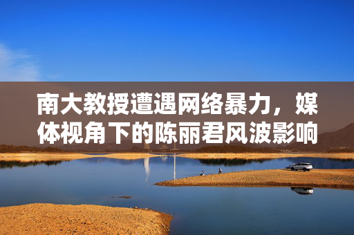 南大教授遭遇网络暴力，媒体视角下的陈丽君风波影响