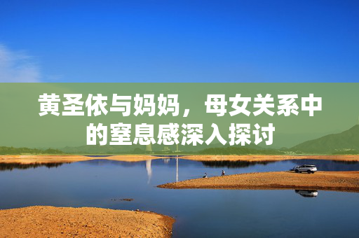 黄圣依与妈妈，母女关系中的窒息感深入探讨