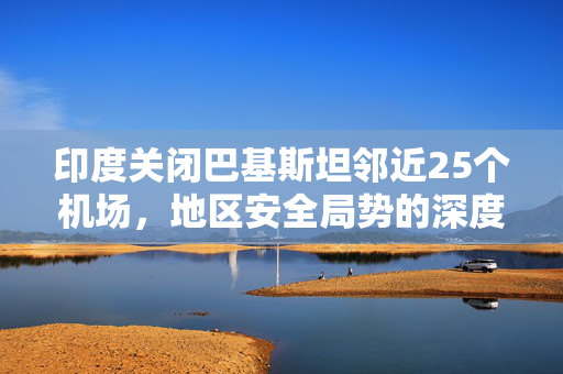 印度关闭巴基斯坦邻近25个机场，地区安全局势的深度影响