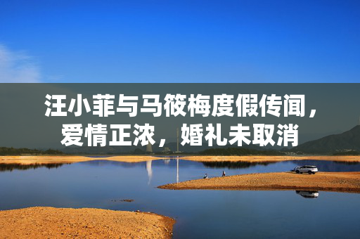 汪小菲与马筱梅度假传闻，爱情正浓，婚礼未取消