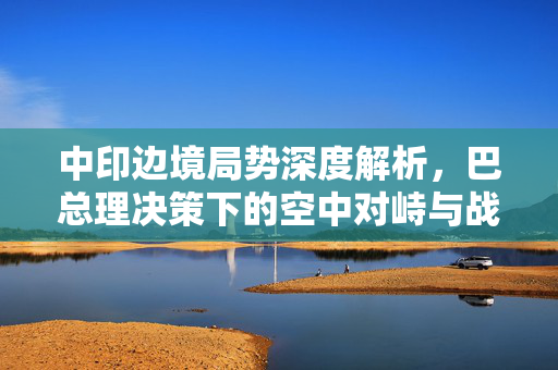 中印边境局势深度解析，巴总理决策下的空中对峙与战略考量